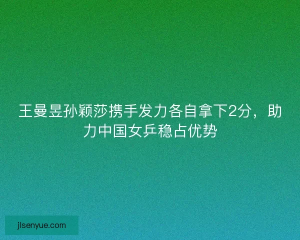 王曼昱孙颖莎携手发力各自拿下2分，助力中国女乒稳占优势