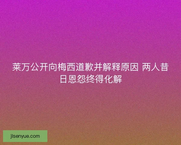 莱万公开向梅西道歉并解释原因 两人昔日恩怨终得化解