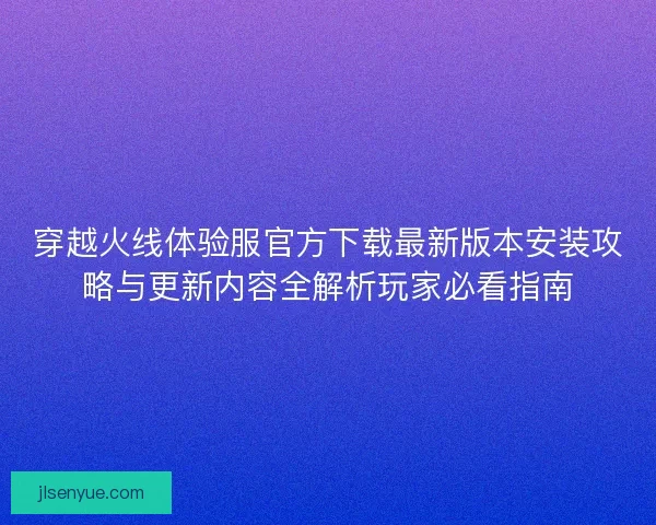 穿越火线体验服官方下载最新版本安装攻略与更新内容全解析玩家必看指南