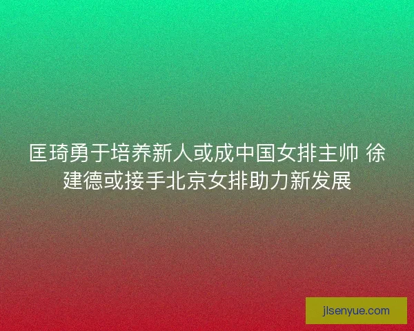 匡琦勇于培养新人或成中国女排主帅 徐建德或接手北京女排助力新发展