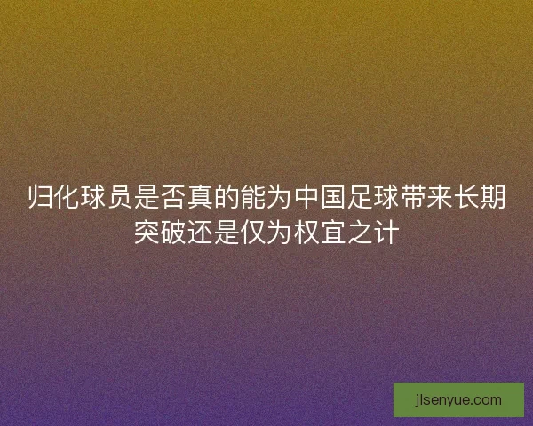 归化球员是否真的能为中国足球带来长期突破还是仅为权宜之计