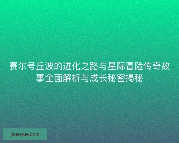 赛尔号丘波的进化之路与星际冒险传奇故事全面解析与成长秘密揭秘