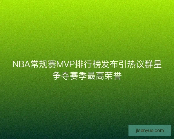 NBA常规赛MVP排行榜发布引热议群星争夺赛季最高荣誉