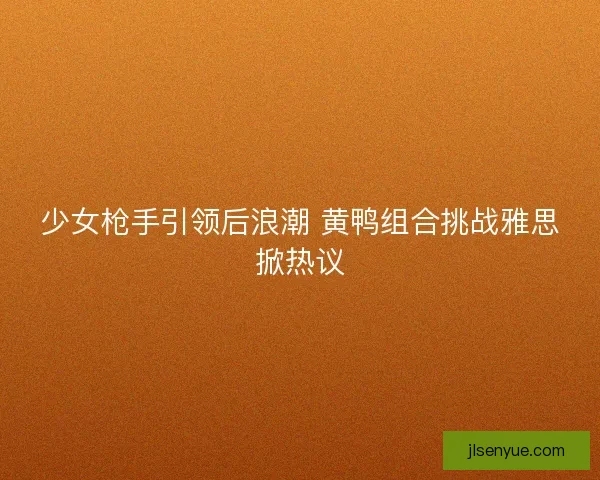 少女枪手引领后浪潮 黄鸭组合挑战雅思掀热议