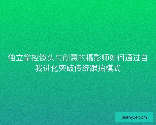 独立掌控镜头与创意的摄影师如何通过自我进化突破传统跟拍模式